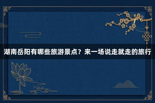 湖南岳阳有哪些旅游景点？来一场说走就走的旅行